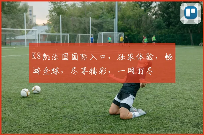 K8凯法国国际入口，独家体验，畅游全球，尽享精彩，一网打尽