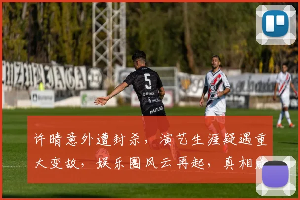 许晴意外遭封杀，演艺生涯疑遇重大变故，娱乐圈风云再起，真相成谜，关注持续