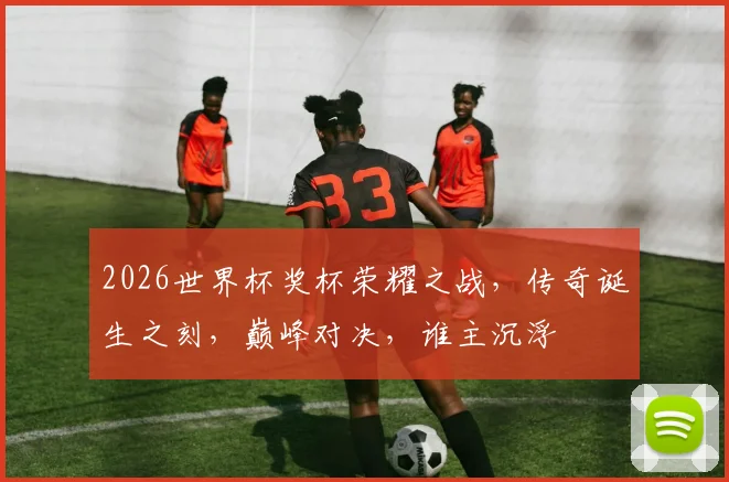 2026世界杯奖杯荣耀之战，传奇诞生之刻，巅峰对决，谁主沉浮