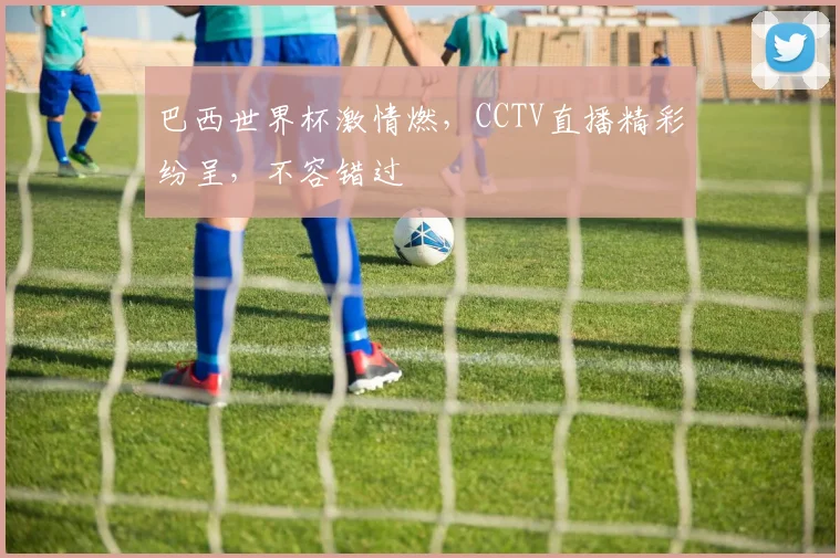 巴西世界杯激情燃，CCTV直播精彩纷呈，不容错过