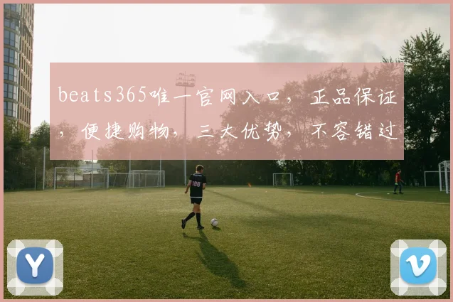 beats365唯一官网入口，正品保证，便捷购物，三大优势，不容错过，尽在beats365官网