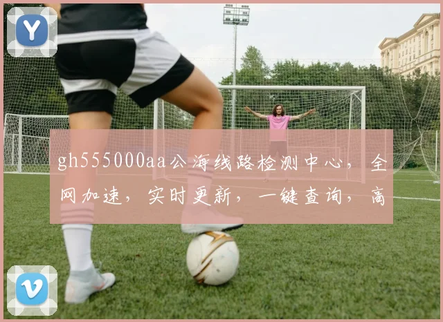 gh555000aa公海线路检测中心，全网加速，实时更新，一键查询，高效便捷