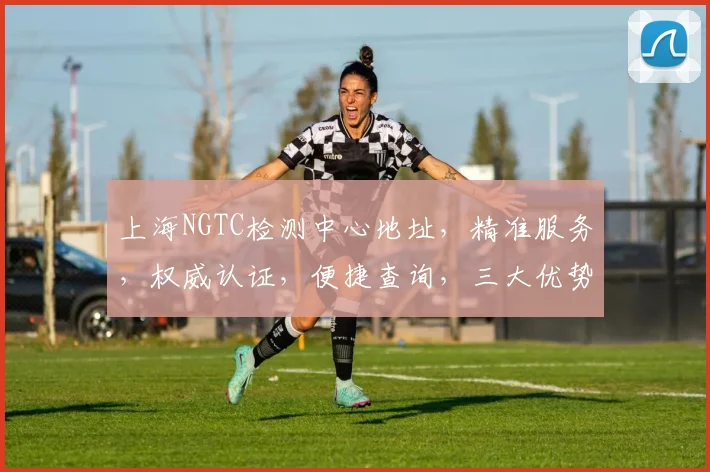 上海NGTC检测中心地址，精准服务，权威认证，便捷查询，三大优势一网打尽